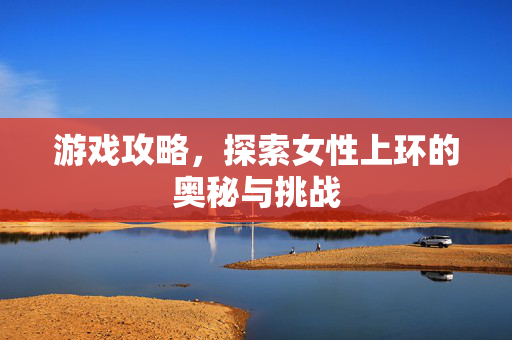 游戏攻略，探索女性上环的奥秘与挑战