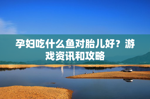 孕妇吃什么鱼对胎儿好？游戏资讯和攻略