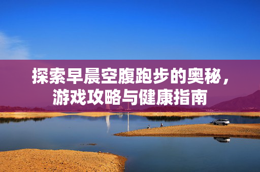 探索早晨空腹跑步的奥秘，游戏攻略与健康指南
