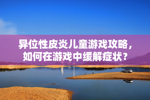 异位性皮炎儿童游戏攻略，如何在游戏中缓解症状？