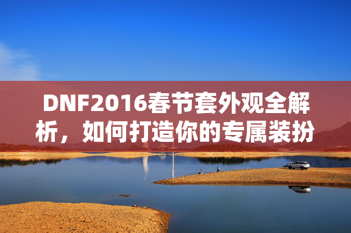 DNF2016春节套外观全解析，如何打造你的专属装扮