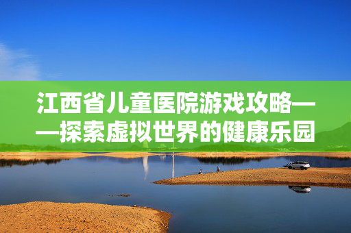 江西省儿童医院游戏攻略——探索虚拟世界的健康乐园