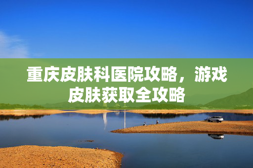 重庆皮肤科医院攻略，游戏皮肤获取全攻略