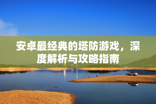 安卓最经典的塔防游戏，深度解析与攻略指南