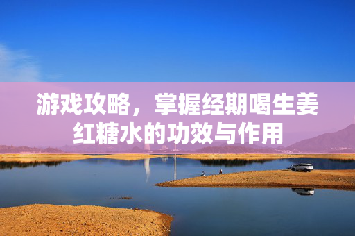 游戏攻略，掌握经期喝生姜红糖水的功效与作用