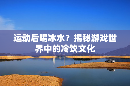 运动后喝冰水？揭秘游戏世界中的冷饮文化