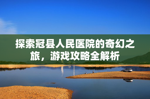 探索冠县人民医院的奇幻之旅，游戏攻略全解析