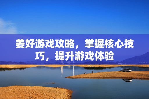 姜好游戏攻略，掌握核心技巧，提升游戏体验