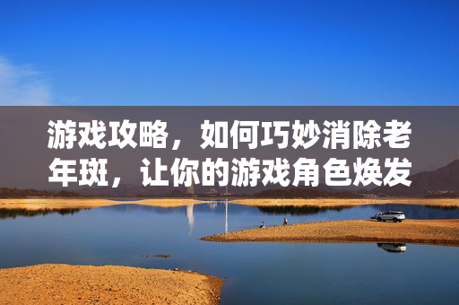 游戏攻略，如何巧妙消除老年斑，让你的游戏角色焕发新生