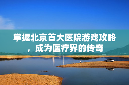 掌握北京首大医院游戏攻略，成为医疗界的传奇