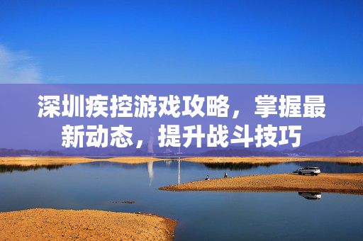 深圳疾控游戏攻略，掌握最新动态，提升战斗技巧