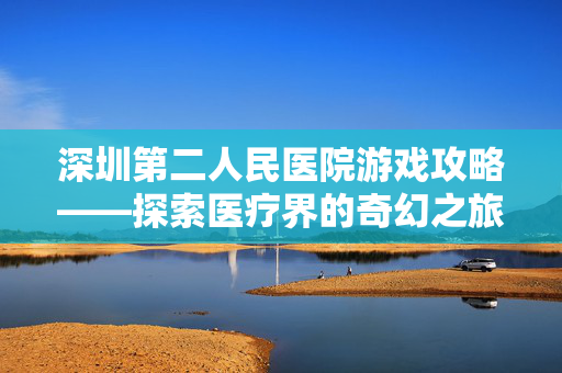 深圳第二人民医院游戏攻略——探索医疗界的奇幻之旅