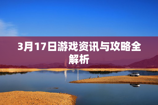 3月17日游戏资讯与攻略全解析