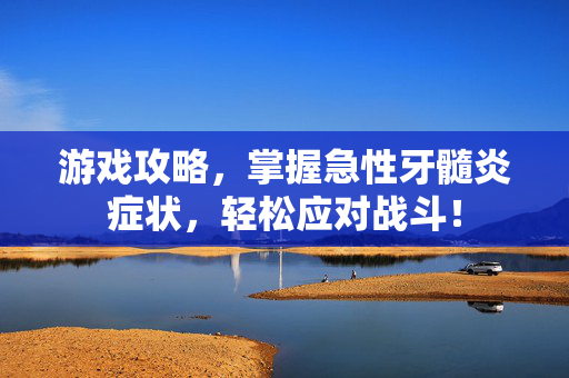 游戏攻略，掌握急性牙髓炎症状，轻松应对战斗！