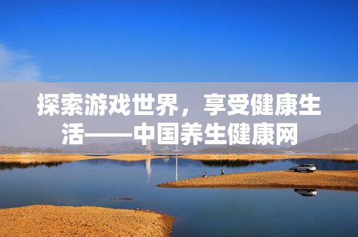 探索游戏世界，享受健康生活——中国养生健康网