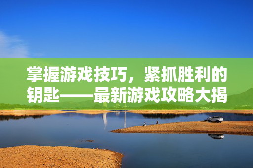 掌握游戏技巧，紧抓胜利的钥匙——最新游戏攻略大揭秘