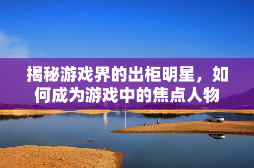 揭秘游戏界的出柜明星，如何成为游戏中的焦点人物