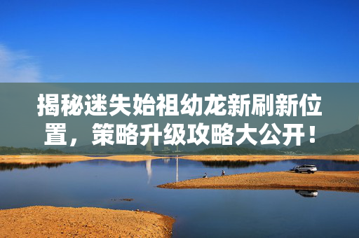 揭秘迷失始祖幼龙新刷新位置，策略升级攻略大公开！