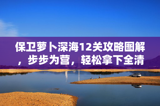 保卫萝卜深海12关攻略图解，步步为营，轻松拿下全清金萝卜