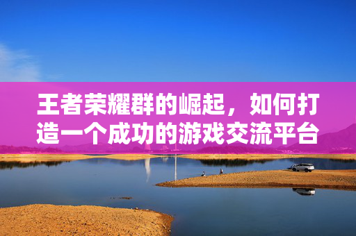 王者荣耀群的崛起，如何打造一个成功的游戏交流平台