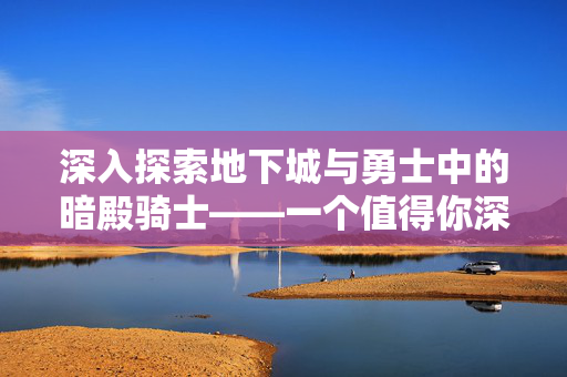 深入探索地下城与勇士中的暗殿骑士——一个值得你深入了解的角色