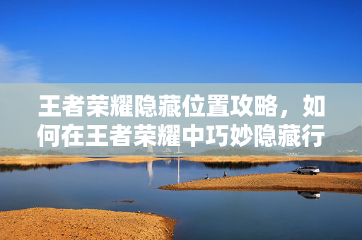 王者荣耀隐藏位置攻略，如何在王者荣耀中巧妙隐藏行踪