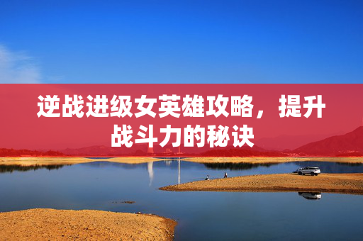 逆战进级女英雄攻略，提升战斗力的秘诀