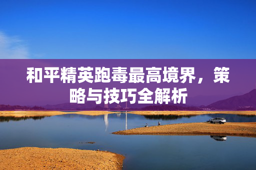 和平精英跑毒最高境界，策略与技巧全解析
