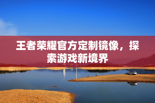 王者荣耀官方定制镜像，探索游戏新境界