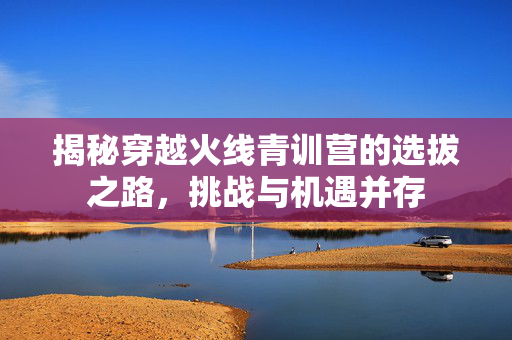 揭秘穿越火线青训营的选拔之路，挑战与机遇并存