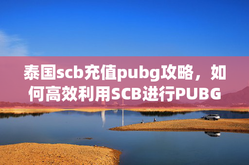 泰国scb充值pubg攻略，如何高效利用SCB进行PUBG充值