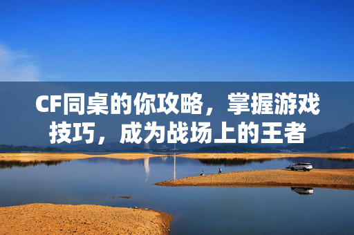 CF同桌的你攻略，掌握游戏技巧，成为战场上的王者