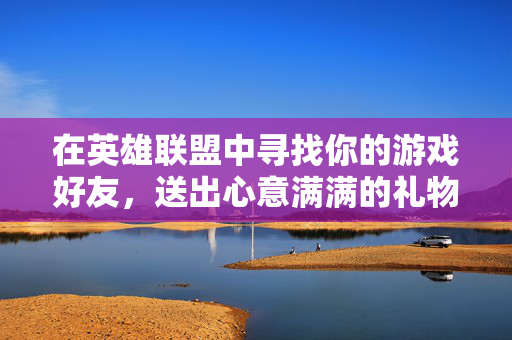在英雄联盟中寻找你的游戏好友，送出心意满满的礼物