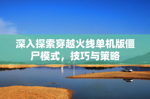 深入探索穿越火线单机版僵尸模式，技巧与策略