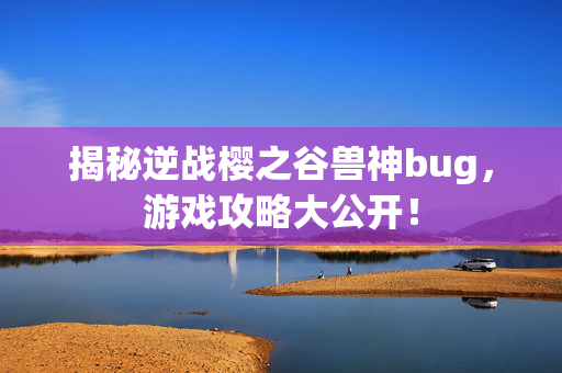 揭秘逆战樱之谷兽神bug，游戏攻略大公开！