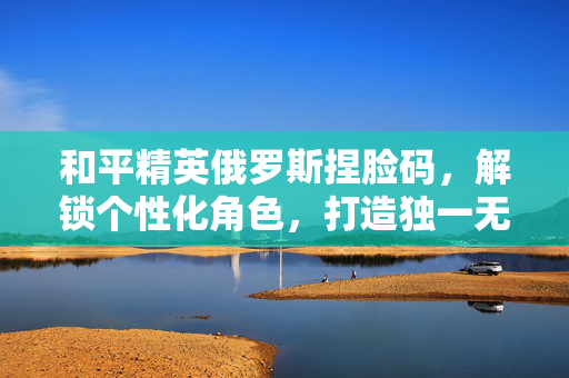 和平精英俄罗斯捏脸码，解锁个性化角色，打造独一无二的游戏体验