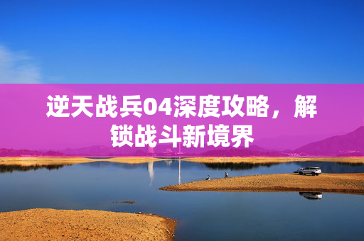 逆天战兵04深度攻略，解锁战斗新境界