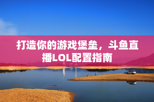 打造你的游戏堡垒，斗鱼直播LOL配置指南