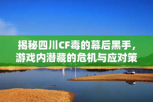 揭秘四川CF毒的幕后黑手，游戏内潜藏的危机与应对策略