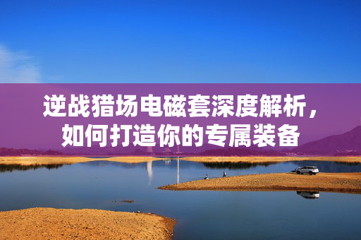 逆战猎场电磁套深度解析，如何打造你的专属装备