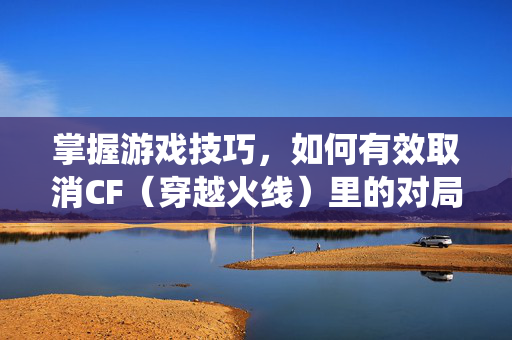 掌握游戏技巧，如何有效取消CF（穿越火线）里的对局统计