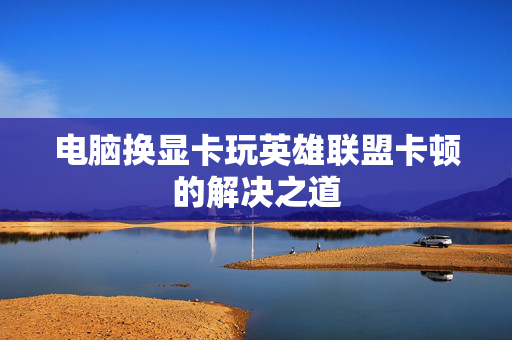 电脑换显卡玩英雄联盟卡顿的解决之道