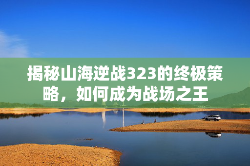 揭秘山海逆战323的终极策略，如何成为战场之王