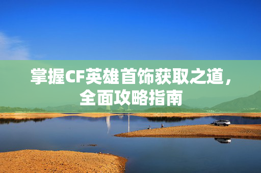 掌握CF英雄首饰获取之道，全面攻略指南