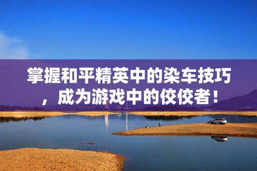 掌握和平精英中的染车技巧，成为游戏中的佼佼者！