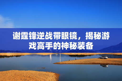 谢霆锋逆战带眼镜，揭秘游戏高手的神秘装备