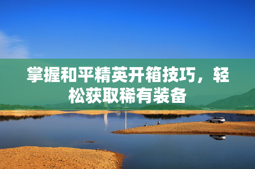 掌握和平精英开箱技巧，轻松获取稀有装备