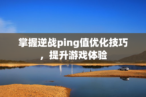 掌握逆战ping值优化技巧，提升游戏体验