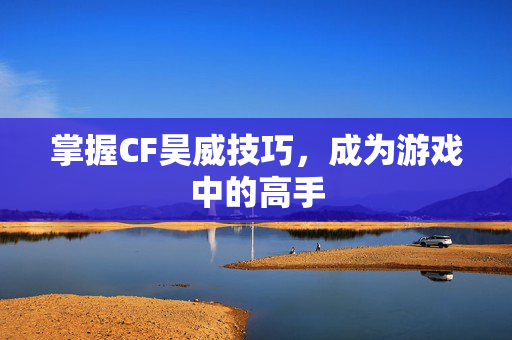 掌握CF昊威技巧，成为游戏中的高手