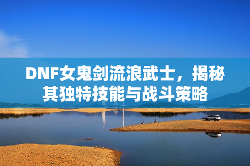 DNF女鬼剑流浪武士，揭秘其独特技能与战斗策略